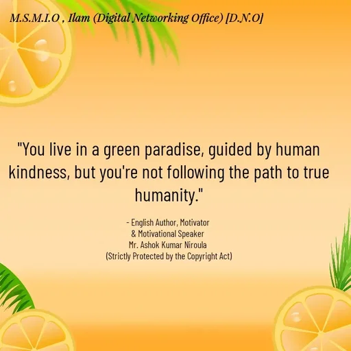 Quote by Ashok Kumar Niroula Official - "You live in a green paradise, guided by human kindness, but you're not following the path to true humanity."

- English Author, Motivator 
& Motivational Speaker 
Mr. Ashok Kumar Niroula 
(Strictly Protected by the Copyright Act) - Made using Quotes Creator App, Post Maker App
