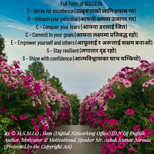 Quote by Ashok Kumar Niroula Official - Full Form of SUCCESS
S – Strive for excellence (उत्कृष्टताको लागि प्रयास गर)
U – Unleash your potential (आफ्नो क्षमता उजागर गर)
C – Conquer your fears (आफ्ना डरलाई जित)
C – Commit to your goals (आफ्ना लक्ष्यमा प्रतिबद्ध रहो)
E – Empower yourself and others (आफूलाई र अरूलाई सक्षम बनाओ)
S – Stay resilient (लगातार दृढ रहो)
S – Shine with confidence (आत्मविश्वासका साथ चम्कियो) - Made using Quotes Creator App, Post Maker App