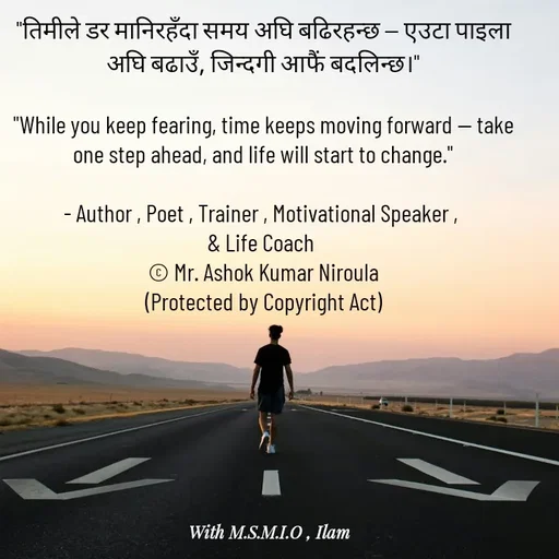 Quote by Ashok Kumar Niroula Official - "तिमीले डर मानिरहँदा समय अघि बढिरहन्छ — एउटा पाइला अघि बढाउँ, जिन्दगी आफैं बदलिन्छ।"

"While you keep fearing, time keeps moving forward — take one step ahead, and life will start to change."

- Author , Poet , Trainer , Motivational Speaker , 
& Life Coach 
© Mr. Ashok Kumar Niroula
(Protected by Copyright Act) - Made using Quotes Creator App, Post Maker App