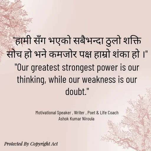 Quote by Ashok Kumar Niroula Official - "हामी सँग भएको सबैभन्दा ठुलो शक्ति सोच हो भने कमजोर पक्ष हाम्रो शंका हो ।"
"Our greatest strongest power is our thinking, while our weakness is our doubt."


Motivational Speaker , Writer , Poet & Life Coach
Ashok Kumar Niroula  - Made using Quotes Creator App, Post Maker App