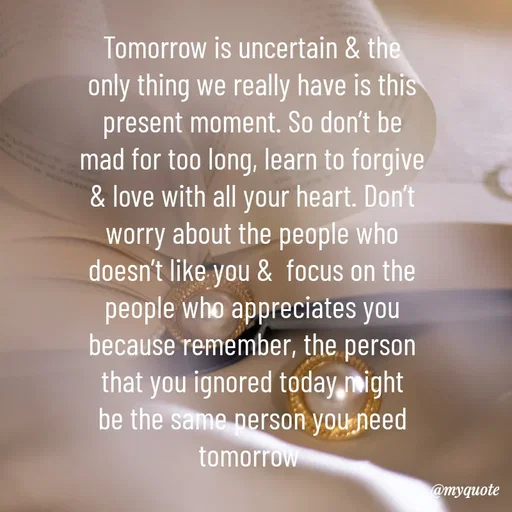 Quote by @aLwaYs cLasSY 🩵⚡ - Tomorrow is uncertain & the only thing we really have is this present moment. So don’t be mad for too long, learn to forgive & love with all your heart. Don’t worry about the people who doesn’t like you &  focus on the people who appreciates you because remember, the person that you ignored today might be the same person you need tomorrow  - Made using Quotes Creator App, Post Maker App