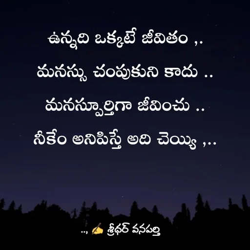 Quote by శ్రీధర్ వనపర్తి - ఉన్నది ఒక్కటే జీవితం ,.
మనస్సు చంపుకుని కాదు ..
మనస్పూర్తిగా జీవించు ..
నీకేం అనిపిస్తే అది చెయ్యి ,.. - Made using Quotes Creator App, Post Maker App