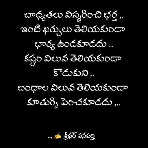 Quote by శ్రీధర్ వనపర్తి - బాధ్యతలు విస్మరించి భర్త ,.
ఇంటి ఖర్చులు తెలియకుండా 
భార్య ఉండకూడదు ..
కష్టం విలువ తెలియకుండా 
కొడుకుని ,.
బంధాల విలువ తెలియకుండా 
కూతుర్ని పెంచకూడదు ,.. - Made using Quotes Creator App, Post Maker App