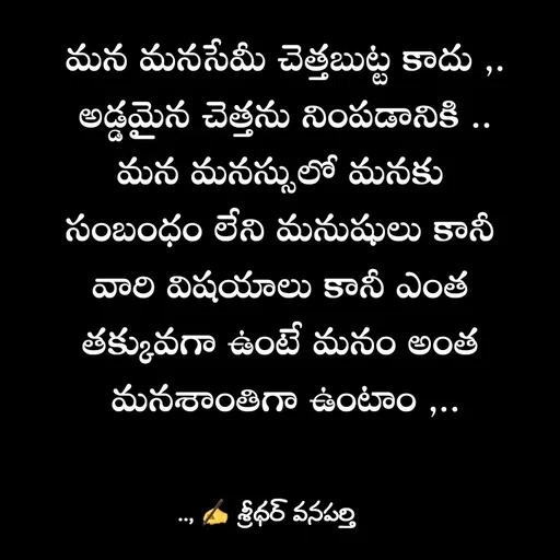 Quote by శ్రీధర్ వనపర్తి - మన మనసేమీ చెత్తబుట్ట కాదు ,.
అడ్డమైన చెత్తను నింపడానికి ..
మన మనస్సులో మనకు 
సంబంధం లేని మనుషులు కానీ 
వారి విషయాలు కానీ ఎంత 
తక్కువగా ఉంటే మనం అంత 
మనశాంతిగా ఉంటాం ,.. - Made using Quotes Creator App, Post Maker App