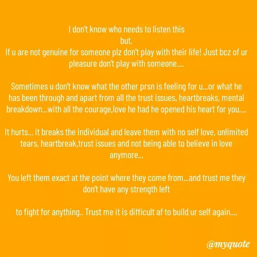 Quote by Kritika Srivastava - I don't know who needs to listen this
but,
If u are not genuine for someone plz don't play with their life! Just bcz of ur pleasure don't play with someone....

Sometimes u don't know what the other prsn is feeling for u...or what he has been through and apart from all the trust issues, heartbreaks, mental breakdown...with all the courage,love he had he opened his heart for you....

It hurts... it breaks the individual and leave them with no self love, unlimited tears, heartbreak,trust issues and not being able to believe in love anymore...

You left them exact at the point where they come from...and trust me they don't have any strength left

to fight for anything.. Trust me it is difficult af to build ur self again.... - Made using Quotes Creator App, Post Maker App