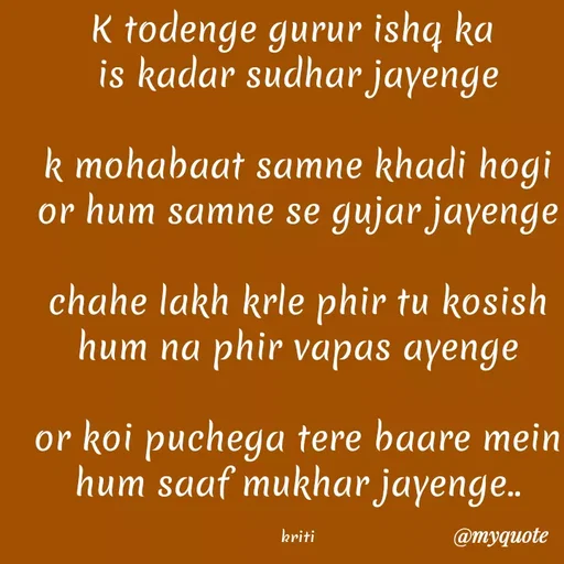 Quote by Kretika Srivastava027 - K todenge gurur ishą ka
is kadar sudhar jayenge
k mohabaat samne khadi hogi
or hum samne se gujar jayenge
chahe lakh krle phir tu kosish
hum na phir vapas ayenge
or koi puchega tere baare mein
hum saaf mukhar jayenge..
kriti
@тудиоte
 - Made using Quotes Creator App, Post Maker App