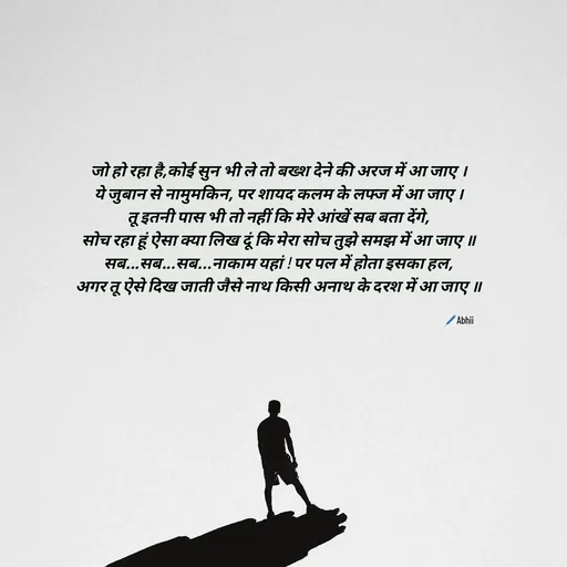 Quote by Himan Panka - जो हो रहा है,कोई सुन भी ले तो बख्श देने की अरज में आ जाए ।
ये जुबान से नामुमकिन, पर शायद कलम के लफ्ज में आ जाए ।
तू इतनी पास भी तो नहीं कि मेरे आंखें सब बता देंगे,
सोच रहा हूं ऐसा क्या लिख दूं कि मेरा सोच तुझे समझ में आ जाए ॥
सब...सब...सब...नाकाम यहां ! पर पल में होता इसका हल,
अगर तू ऐसे दिख जाती जैसे नाथ किसी अनाथ के दरश में आ जाए ॥🖊️Abhii - Made using Quotes Creator App, Post Maker App