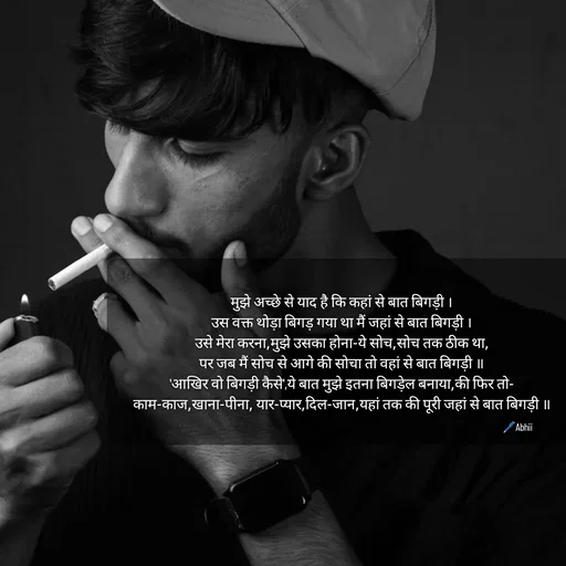 Quote by Himan Panka - मुझे अच्छे से याद है कि कहां से बात बिगड़ी ।
उस वक्त थोड़ा बिगड़ गया था मैं जहां से बात बिगड़ी ।
उसे मेरा करना,मुझे उसका होना-ये सोच,सोच तक ठीक था,
पर जब मैं सोच से आगे की सोचा तो वहां से बात बिगड़ी ॥
'आखिर वो बिगड़ी कैसे',ये बात मुझे इतना बिगड़ेल बनाया,की फिर तो-
काम-काज,खाना-पीना, यार-प्यार,दिल-जान,यहां तक की पूरी जहां से बात बिगड़ी ॥🖊️Abhii - Made using Quotes Creator App, Post Maker App