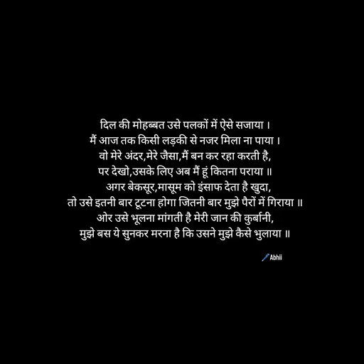 Quote by Himan Panka - दिल की मोहब्बत उसे पलकों में ऐसे सजाया ।
मैं आज तक किसी लड़की से नजर मिला ना पाया ।
वो मेरे अंदर,मेरे जैसा,मैं बन कर रहा करती है,
पर देखो,उसके लिए अब मैं हूं कितना पराया ॥
   अगर बेकसूर,मासूम को इंसाफ देता है खुदा,
तो उसे इतनी बार टूटना होगा जितनी बार मुझे पैरों में गिराया ॥
ओर उसे भूलना मांगती है मेरी जान की कुर्बानी,
मुझे बस ये सुनकर मरना है कि उसने मुझे कैसे भुलाया ॥

🖊️Abhii - Made using Quotes Creator App, Post Maker App