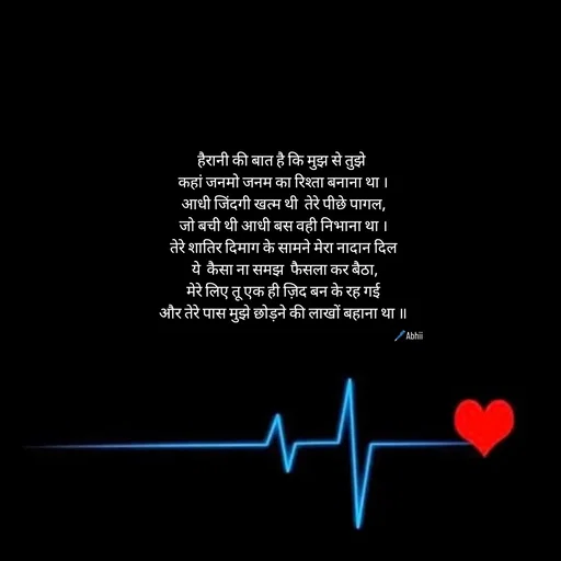 Quote by Himan Panka - हैरानी की बात है कि मुझ से तुझे 
कहां जनमो जनम का रिश्ता बनाना था ।
आधी जिंदगी खत्म थी  तेरे पीछे पागल,
जो बची थी आधी बस वही निभाना था ।
तेरे शातिर दिमाग के सामने मेरा नादान दिल
 ये  कैसा ना समझ  फैसला कर बैठा,
 मेरे लिए तू एक ही ज़िद बन के रह गई 
और तेरे पास मुझे छोड़ने की लाखों बहाना था ॥🖊️Abhii - Made using Quotes Creator App, Post Maker App