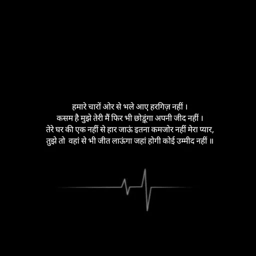 Quote by Himan Panka - हमारे चारों ओर से भले आए हरगिज़ नहीं ।
कसम है मुझे तेरी मैं फिर भी छोड़ूंगा अपनी जीद नहीं ।
तेरे घर की एक नहीं से हार जाऊं इतना कमजोर नहीं मेरा प्यार,
तुझे तो  वहां से भी जीत लाऊंगा जहां होगी कोई उम्मीद नहीं ॥
 - Made using Quotes Creator App, Post Maker App