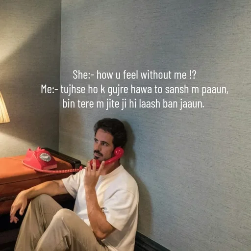 Quote by Himan Panka - She:- how u feel without me !?
Me:- tujhse ho k gujre hawa to sansh m paaun,
bin tere m jite ji hi laash ban jaaun.  - Made using Quotes Creator App, Post Maker App
