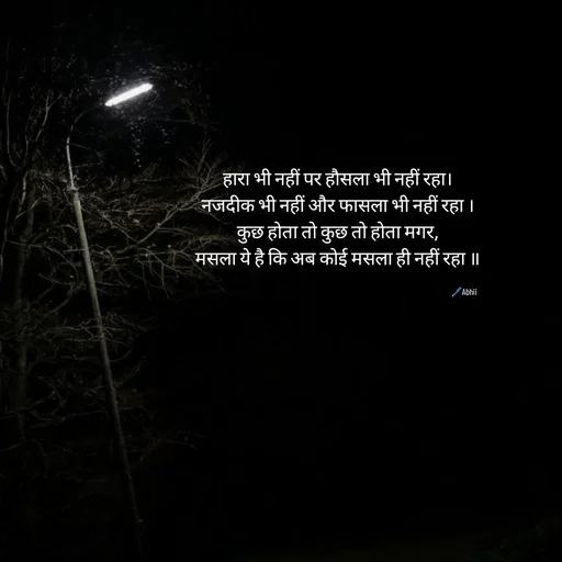 Quote by Himan Panka - हारा भी नहीं पर हौसला भी नहीं रहा।
नजदीक भी नहीं और फासला भी नहीं रहा ।
कुछ होता तो कुछ तो होता मगर,
मसला ये है कि अब कोई मसला ही नहीं रहा ॥
🖊️Abhii - Made using Quotes Creator App, Post Maker App