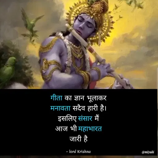 Quote by Miyuki - गीता का ज्ञान भूलाकर
मनावता सदैव हारी है।
इसलिए संसार मैं
आज भी महाभारत
जारी है।
- lord Krishna
@miyuki
 - Made using Quotes Creator App, Post Maker App