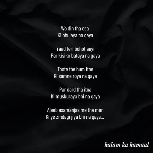 Quote by Kalam ka kamaal - Wo din tha esa 
Ki bhulaya na gaya

Yaad teri bohot aayi
Par kisiko bataya na gaya

Toote the hum itne
Ki samne roya na gaya

Par dard tha itna
Ki muskuraya bhi na gaya

Ajeeb asamanjas me tha man
Ki ye zindagi jiya bhi na gaya...  - Made using Quotes Creator App, Post Maker App