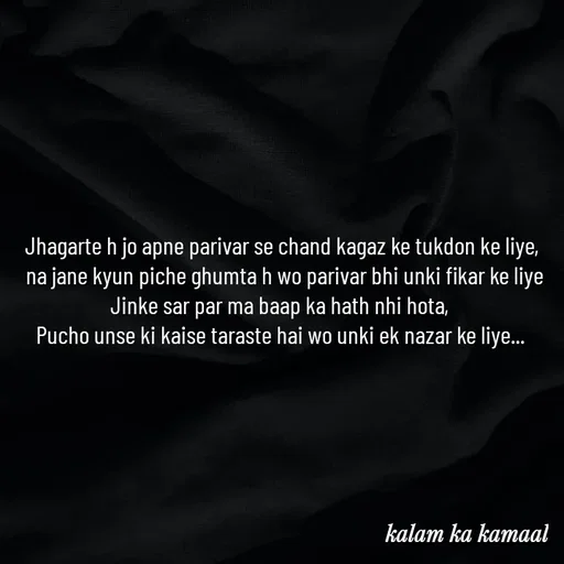 Quote by Kalam ka kamaal - Jhagarte h jo apne parivar se chand kagaz ke tukdon ke liye,
 na jane kyun piche ghumta h wo parivar bhi unki fikar ke liye
Jinke sar par ma baap ka hath nhi hota, 
Pucho unse ki kaise taraste hai wo unki ek nazar ke liye...  - Made using Quotes Creator App, Post Maker App