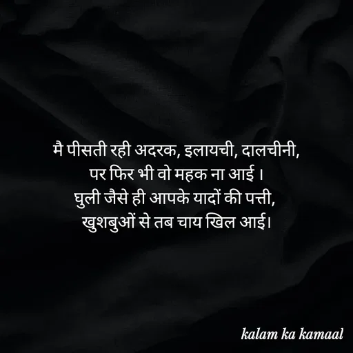 Quote by Kalam ka kamaal - मै पीसती रही अदरक, इलायची, दालचीनी,
 पर फिर भी वो महक ना आई । 
घुली जैसे ही आपके यादों की पत्ती, 
खुशबुओं से तब चाय खिल आई। - Made using Quotes Creator App, Post Maker App