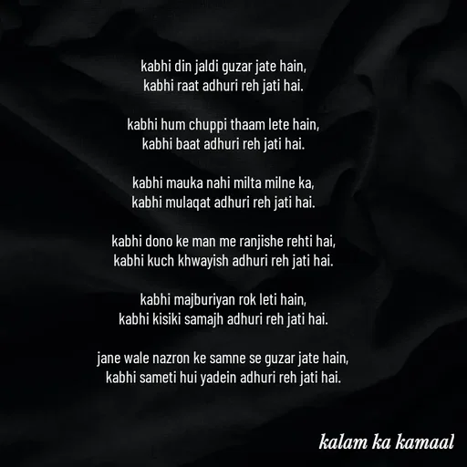 Quote by Kalam ka kamaal - kabhi din jaldi guzar jate hain, 
kabhi raat adhuri reh jati hai. 

kabhi hum chuppi thaam lete hain, 
kabhi baat adhuri reh jati hai. 

kabhi mauka nahi milta milne ka, 
kabhi mulaqat adhuri reh jati hai. 

kabhi dono ke man me ranjishe rehti hai, 
kabhi kuch khwayish adhuri reh jati hai. 

kabhi majburiyan rok leti hain, 
kabhi kisiki samajh adhuri reh jati hai. 

jane wale nazron ke samne se guzar jate hain, 
kabhi sameti hui yadein adhuri reh jati hai. 


 - Made using Quotes Creator App, Post Maker App