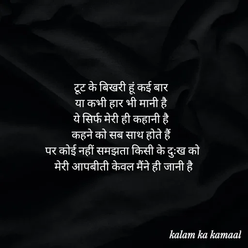 Quote by Kalam ka kamaal - टूट के बिखरी हूं कई बार 
या कभी हार भी मानी है 
ये सिर्फ मेरी ही कहानी है 
कहने को सब साथ होते हैं 
पर कोई नहीं समझता किसी के दुःख को
 मेरी आपबीती केवल मैंने ही जानी है - Made using Quotes Creator App, Post Maker App