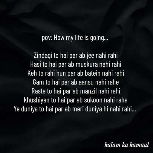 Quote by Kalam ka kamaal - pov: How my life is going... 

Zindagi to hai par ab jee nahi rahi
Hasi to hai par ab muskura nahi rahi
Keh to rahi hun par ab batein nahi rahi
Gam to hai par ab aansu nahi rahe
Raste to hai par ab manzil nahi rahi
khushiyan to hai par ab sukoon nahi raha
Ye duniya to hai par ab meri duniya hi nahi rahi...  - Made using Quotes Creator App, Post Maker App