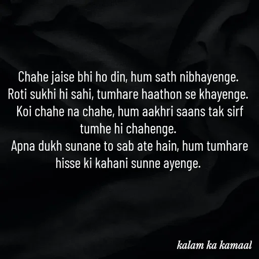 Quote by Kalam ka kamaal - Chahe jaise bhi ho din, hum sath nibhayenge. 
Roti sukhi hi sahi, tumhare haathon se khayenge. 
Koi chahe na chahe, hum aakhri saans tak sirf tumhe hi chahenge. 
Apna dukh sunane to sab ate hain, hum tumhare hisse ki kahani sunne ayenge.  - Made using Quotes Creator App, Post Maker App