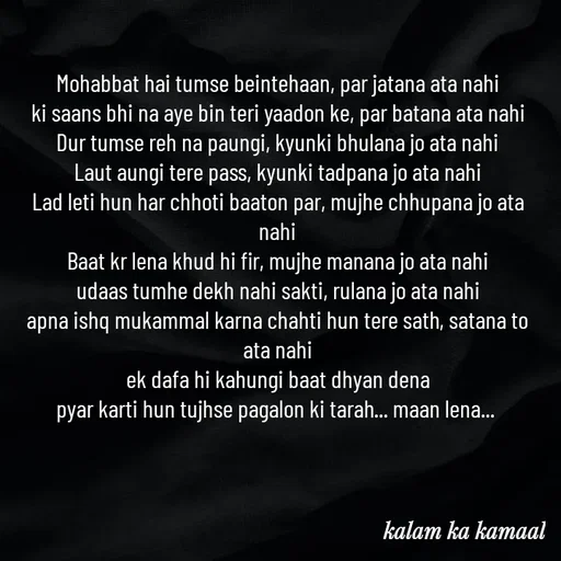 Quote by Kalam ka kamaal - Mohabbat hai tumse beintehaan, par jatana ata nahi
ki saans bhi na aye bin teri yaadon ke, par batana ata nahi
Dur tumse reh na paungi, kyunki bhulana jo ata nahi
Laut aungi tere pass, kyunki tadpana jo ata nahi
Lad leti hun har chhoti baaton par, mujhe chhupana jo ata nahi
Baat kr lena khud hi fir, mujhe manana jo ata nahi
udaas tumhe dekh nahi sakti, rulana jo ata nahi
apna ishq mukammal karna chahti hun tere sath, satana to ata nahi
ek dafa hi kahungi baat dhyan dena
pyar karti hun tujhse pagalon ki tarah... maan lena... 



 - Made using Quotes Creator App, Post Maker App