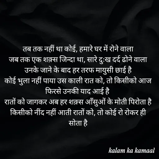 Quote by Kalam ka kamaal - तब तक नहीं था कोई, हमारे घर में रोने वाला
जब तक एक शक़्स जिन्दा था, सारे दुःख दर्द ढोने वाला
उनके जाने के बाद हर तरफ मायुसी छाई है
कोई भुला नहीं पाया उस काली रात को, तो किसीको आज फिरसे उनकी याद आई है 
रातों को जागकर अब हर शक़्स आँसुओं के मोती पिरोता है
किसीको नींद नहीं आती रातों को, तो कोई रो रोकर ही सोता है - Made using Quotes Creator App, Post Maker App