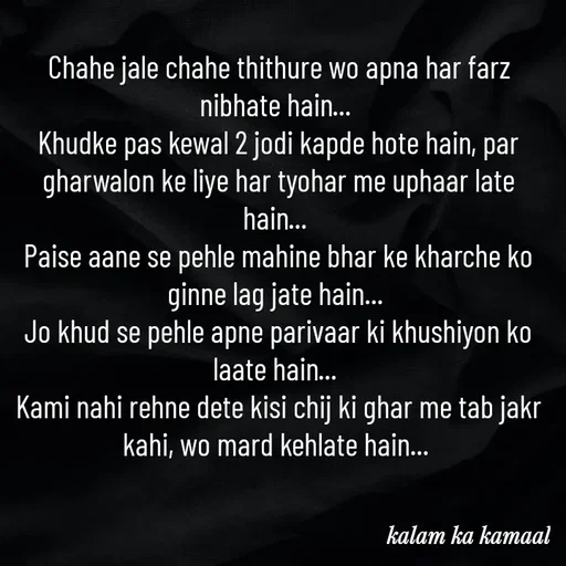 Quote by Kalam ka kamaal - Chahe jale chahe thithure wo apna har farz nibhate hain... 
Khudke pas kewal 2 jodi kapde hote hain, par gharwalon ke liye har tyohar me uphaar late hain... 
Paise aane se pehle mahine bhar ke kharche ko ginne lag jate hain... 
Jo khud se pehle apne parivaar ki khushiyon ko laate hain... 
Kami nahi rehne dete kisi chij ki ghar me tab jakr kahi, wo mard kehlate hain...  - Made using Quotes Creator App, Post Maker App