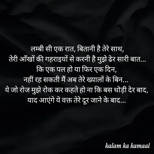 Quote by Kalam ka kamaal -  लम्बी सी एक रात, बितानी है तेरे साथ,
 तेरी आँखों की गहराइयों से करनी है मुझे ढेर सारी बात... कि एक पल हो या फिर एक दिन,
नहीं रह सकती मैं अब तेरे ख्यालों के बिन... 
ये जो रोज मुझे रोक कर कहते हो ना कि बस थोड़ी देर बाद, याद आएंगे ये वक्त तेरे दूर जाने के बाद... - Made using Quotes Creator App, Post Maker App