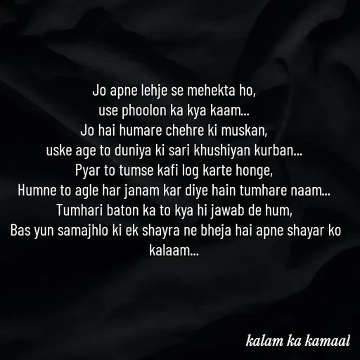 Quote by Kalam ka kamaal - Jo apne lehje se mehekta ho, 
use phoolon ka kya kaam... 
Jo hai humare chehre ki muskan, 
uske age to duniya ki sari khushiyan kurban... 
Pyar to tumse kafi log karte honge, 
Humne to agle har janam kar diye hain tumhare naam... 
Tumhari baton ka to kya hi jawab de hum, 
Bas yun samajhlo ki ek shayra ne bheja hai apne shayar ko kalaam...  - Made using Quotes Creator App, Post Maker App