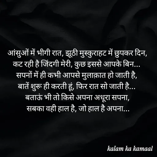 Quote by Kalam ka kamaal - आंसुओं में भीगी रात, झूठी मुस्कुराहट में छुपकर दिन, कट रही है जिंदगी मेरी, कुछ इससे आपके बिन... 
सपनों में ही कभी आपसे मुलाक़ात हो जाती है, 
बातें शुरू ही करती हूं, फिर रात सो जाती है... 
बताऊं भी तो किसे अपना अधूरा सपना,
 सबका वही हाल है, जो हाल है अपना... - Made using Quotes Creator App, Post Maker App