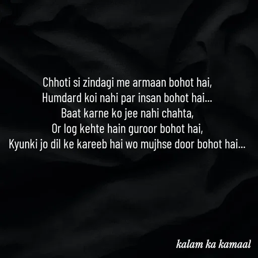 Quote by Kalam ka kamaal - Chhoti si zindagi me armaan bohot hai, 
Humdard koi nahi par insan bohot hai... 
Baat karne ko jee nahi chahta, 
Or log kehte hain guroor bohot hai, 
Kyunki jo dil ke kareeb hai wo mujhse door bohot hai...  - Made using Quotes Creator App, Post Maker App