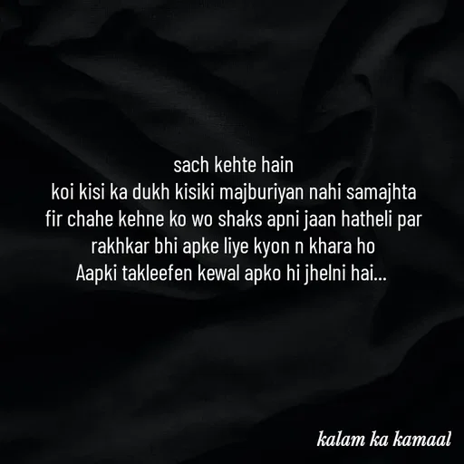 Quote by Kalam ka kamaal - sach kehte hain
koi kisi ka dukh kisiki majburiyan nahi samajhta
fir chahe kehne ko wo shaks apni jaan hatheli par rakhkar bhi apke liye kyon n khara ho
Aapki takleefen kewal apko hi jhelni hai...  - Made using Quotes Creator App, Post Maker App