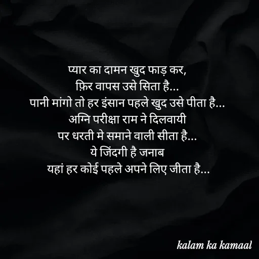 Quote by Kalam ka kamaal - प्यार का दामन खुद फाड़ कर, 
फ़िर वापस उसे सिता है... 
पानी मांगो तो हर इंसान पहले खुद उसे पीता है... 
अग्नि परीक्षा राम ने दिलवायी 
पर धरती मे समाने वाली सीता है... 
ये जिंदगी है जनाब 
यहां हर कोई पहले अपने लिए जीता है... - Made using Quotes Creator App, Post Maker App