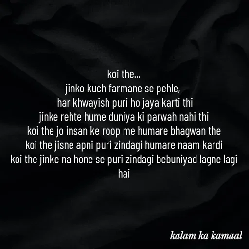 Quote by Kalam ka kamaal - koi the...
jinko kuch farmane se pehle, 
 har khwayish puri ho jaya karti thi
jinke rehte hume duniya ki parwah nahi thi
koi the jo insan ke roop me humare bhagwan the
koi the jisne apni puri zindagi humare naam kardi
koi the jinke na hone se puri zindagi bebuniyad lagne lagi hai







 - Made using Quotes Creator App, Post Maker App