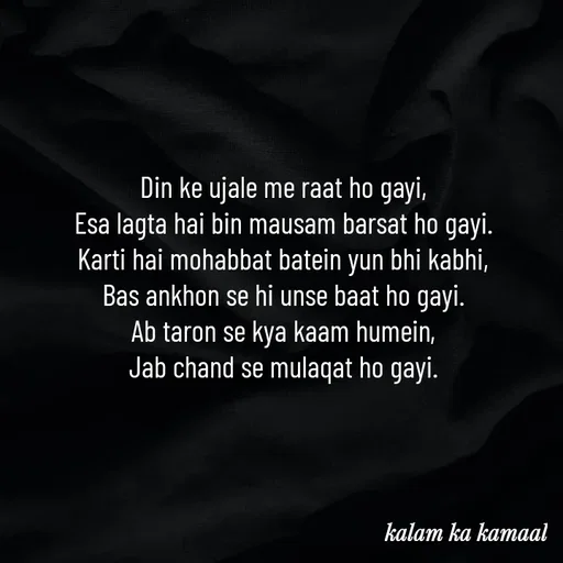 Quote by Kalam ka kamaal - Din ke ujale me raat ho gayi, 
Esa lagta hai bin mausam barsat ho gayi. 
Karti hai mohabbat batein yun bhi kabhi, 
Bas ankhon se hi unse baat ho gayi. 
Ab taron se kya kaam humein, 
Jab chand se mulaqat ho gayi.  - Made using Quotes Creator App, Post Maker App