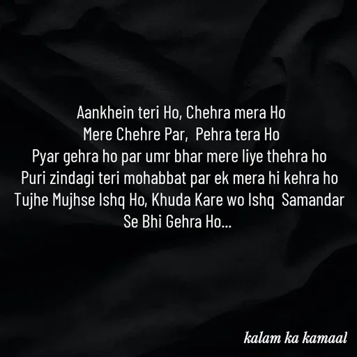 Quote by Kalam ka kamaal -  Aankhein teri Ho, Chehra mera Ho
 Mere Chehre Par,  Pehra tera Ho
Pyar gehra ho par umr bhar mere liye thehra ho
Puri zindagi teri mohabbat par ek mera hi kehra ho
Tujhe Mujhse Ishq Ho, Khuda Kare wo Ishq  Samandar Se Bhi Gehra Ho...  - Made using Quotes Creator App, Post Maker App