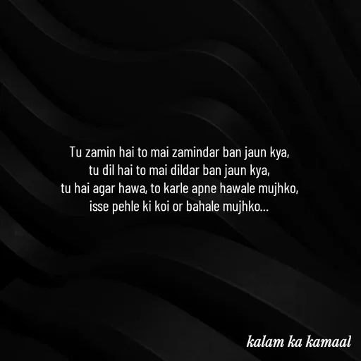 Quote by Kalam ka kamaal - Tu zamin hai to mai zamindar ban jaun kya, 
tu dil hai to mai dildar ban jaun kya, 
tu hai agar hawa, to karle apne hawale mujhko, 
isse pehle ki koi or bahale mujhko...  - Made using Quotes Creator App, Post Maker App