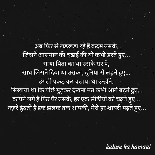 Quote by Kalam ka kamaal - अब फिर से लड़खड़ा रहे हैं कदम उसके, 
जिसने आसमान की चढ़ाई की थी कभी डरते हुए... 
साया पिता का था उसके सर पे, 
साथ जिसने दिया था उसका, दुनिया से लड़ते हुए... 
उंगली पकड़ कर चलाया था उन्होंने, 
 सिखाया था कि पीछे मुड़कर देखना मत कभी आगे बढ़ते हुए... 
कांपने लगे हैं फिर पैर उसके, हर एक सीढीयों को चढ़ते हुए... 
नज़रें ढूंढती है इक झलक तक आपकी, मेरी हर शायरी पढ़ते हुए... - Made using Quotes Creator App, Post Maker App