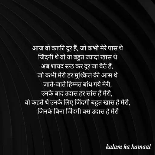 Quote by Kalam ka kamaal - आज वो काफी दूर हैं, जो कभी मेरे पास थे
 जिंदगी थे वो या बहुत ज्यादा खास थे 
अब शायद रूठ कर दूर जा बैठे हैं, 
जो कभी मेरी हर मुश्किल की आस थे
 जाते-जाते हिम्मत बांध गये मेरी, 
उनके बाद उदास हर सांस हैं मेरी, 
वो कहते थे उनके लिए जिंदगी बहुत खास हैं मेरी,
 जिनके बिना जिंदगी बस उदास है मेरी - Made using Quotes Creator App, Post Maker App