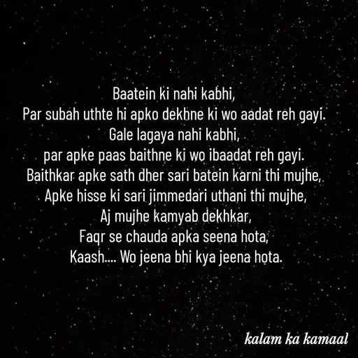 Quote by Kalam ka kamaal - Baatein ki nahi kabhi, 
Par subah uthte hi apko dekhne ki wo aadat reh gayi. 
Gale lagaya nahi kabhi, 
par apke paas baithne ki wo ibaadat reh gayi. 
Baithkar apke sath dher sari batein karni thi mujhe, 
Apke hisse ki sari jimmedari uthani thi mujhe,
 Aj mujhe kamyab dekhkar, 
Faqr se chauda apka seena hota, 
Kaash.... Wo jeena bhi kya jeena hota. - Made using Quotes Creator App, Post Maker App