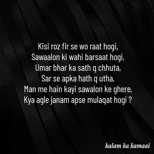 Quote by Kalam ka kamaal - Kisi roz fir se wo raat hogi, 
Sawaalon ki wahi barsaat hogi, 
Umar bhar ka sath q chhuta, 
Sar se apka hath q utha, 
Man me hain kayi sawalon ke ghere, 
Kya agle janam apse mulaqat hogi ?  - Made using Quotes Creator App, Post Maker App