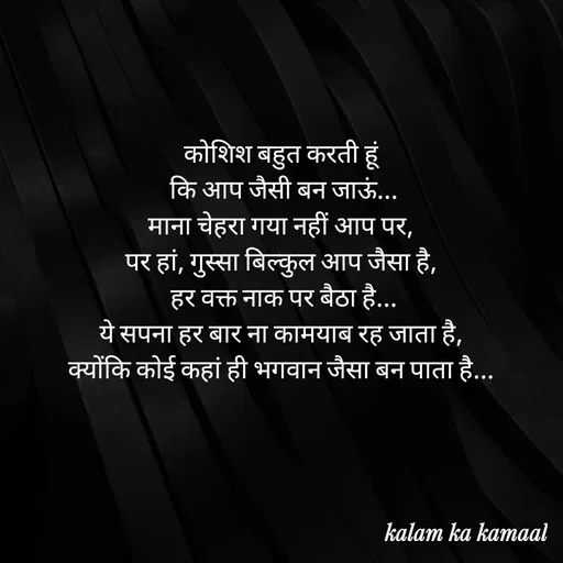 Quote by Kalam ka kamaal - कोशिश बहुत करती हूं
 कि आप जैसी बन जाऊं...
 माना चेहरा गया नहीं आप पर, 
पर हां, गुस्सा बिल्कुल आप जैसा है,
 हर वक्त नाक पर बैठा है...
 ये सपना हर बार ना कामयाब रह जाता है, 
क्योंकि कोई कहां ही भगवान जैसा बन पाता है... - Made using Quotes Creator App, Post Maker App