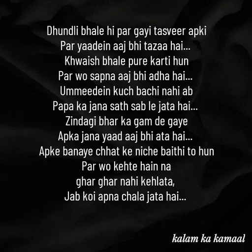 Quote by Kalam ka kamaal - Dhundli bhale hi par gayi tasveer apki
Par yaadein aaj bhi tazaa hai... 
Khwaish bhale pure karti hun
Par wo sapna aaj bhi adha hai... 
Ummeedein kuch bachi nahi ab
Papa ka jana sath sab le jata hai... 
Zindagi bhar ka gam de gaye
Apka jana yaad aaj bhi ata hai... 
Apke banaye chhat ke niche baithi to hun
Par wo kehte hain na
ghar ghar nahi kehlata, 
Jab koi apna chala jata hai...  - Made using Quotes Creator App, Post Maker App