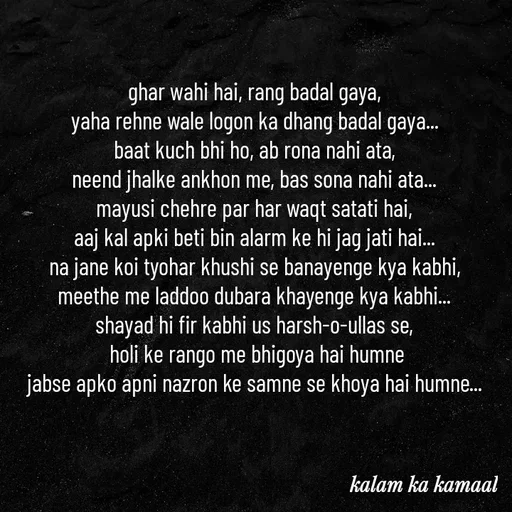 Quote by Kalam ka kamaal - ghar wahi hai, rang badal gaya, 
yaha rehne wale logon ka dhang badal gaya... 
baat kuch bhi ho, ab rona nahi ata, 
neend jhalke ankhon me, bas sona nahi ata... 
mayusi chehre par har waqt satati hai, 
aaj kal apki beti bin alarm ke hi jag jati hai... 
na jane koi tyohar khushi se banayenge kya kabhi, 
meethe me laddoo dubara khayenge kya kabhi... 
shayad hi fir kabhi us harsh-o-ullas se, 
holi ke rango me bhigoya hai humne
jabse apko apni nazron ke samne se khoya hai humne...  - Made using Quotes Creator App, Post Maker App