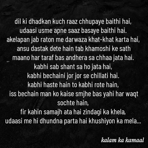 Quote by Kalam ka kamaal - dil ki dhadkan kuch raaz chhupaye baithi hai, 
udaasi usme apne saaz basaye baithi hai. 
akelapan jab raton me darwaza khat-khat karta hai, 
ansu dastak dete hain tab khamoshi ke sath
maano har taraf bas andhera sa chhaa jata hai. 
kabhi sab shant sa ho jata hai, 
kabhi bechaini jor jor se chillati hai. 
kabhi haste hain to kabhi rote hain, 
iss bechain man ko kaise smjhe bas yahi har waqt sochte hain, 
fir kahin samajh ata hai zindagi ka khela, 
udaasi me hi dhundna parta hai khushiyon ka mela...  - Made using Quotes Creator App, Post Maker App