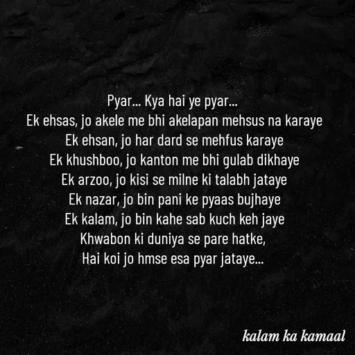 Quote by Kalam ka kamaal - Pyar... Kya hai ye pyar... 
Ek ehsas, jo akele me bhi akelapan mehsus na karaye
Ek ehsan, jo har dard se mehfus karaye
Ek khushboo, jo kanton me bhi gulab dikhaye
Ek arzoo, jo kisi se milne ki talabh jataye
Ek nazar, jo bin pani ke pyaas bujhaye
Ek kalam, jo bin kahe sab kuch keh jaye
Khwabon ki duniya se pare hatke, 
Hai koi jo hmse esa pyar jataye...  - Made using Quotes Creator App, Post Maker App