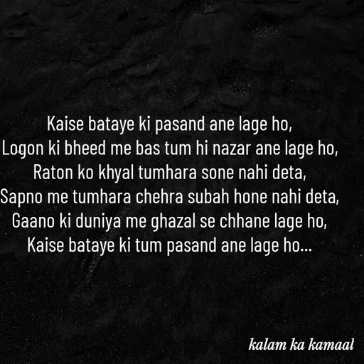 Quote by Kalam ka kamaal - Kaise bataye ki pasand ane lage ho, 
Logon ki bheed me bas tum hi nazar ane lage ho, 
Raton ko khyal tumhara sone nahi deta, 
Sapno me tumhara chehra subah hone nahi deta, 
Gaano ki duniya me ghazal se chhane lage ho, 
Kaise bataye ki tum pasand ane lage ho...  - Made using Quotes Creator App, Post Maker App