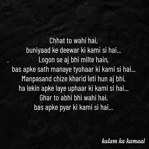 Quote by Kalam ka kamaal - 
Chhat to wahi hai, 
buniyaad ke deewar ki kami si hai... 
Logon se aj bhi milte hain, 
bas apke sath manaye tyohaar ki kami si hai... 
Manpasand chize kharid leti hun aj bhi, 
ha lekin apke laye uphaar ki kami si hai... 
Ghar to abhi bhi wahi hai, 
bas apke pyar ki kami si hai... 
 - Made using Quotes Creator App, Post Maker App