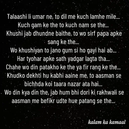 Quote by Kalam ka kamaal - Talaashi li umar ne, to dil me kuch lamhe mile... 
Kuch gam ke the to kuch nam se the... 
Khushi jab dhundne baithe, to wo sirf papa apke sang ke the... 
Wo khushiyan to jano gum si ho gayi hai ab... 
Har tyohar apke sath yadgar lagta tha... 
Chahe wo din patakho ke the ya fir rang ke the... 
Khudko dekhti hu kabhi aaine me, to aasman se bichhda koi taara nazar ata hai... 
Wo din kya din the, jab hum bhi dori ki rakhwali se aasman me befikr udte hue patang se the... 
 - Made using Quotes Creator App, Post Maker App